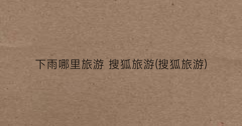 下雨哪里旅游 搜狐旅游(搜狐旅游)